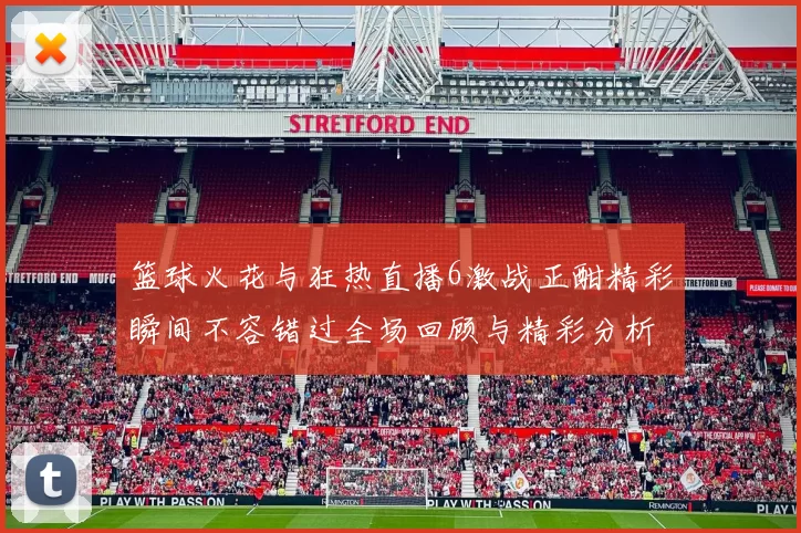 篮球火花与狂热直播6激战正酣精彩瞬间不容错过全场回顾与精彩分析