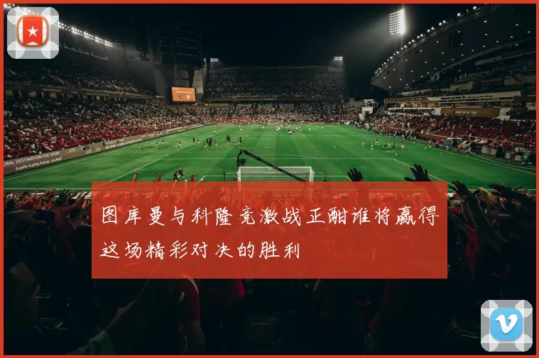 图库曼与科隆竞激战正酣谁将赢得这场精彩对决的胜利
