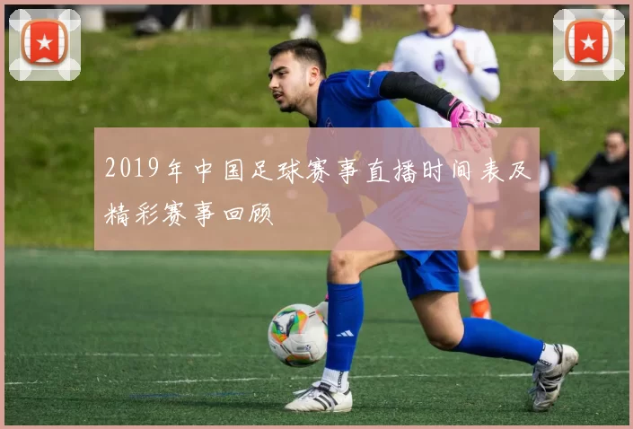 2019年中国足球赛事直播时间表及精彩赛事回顾