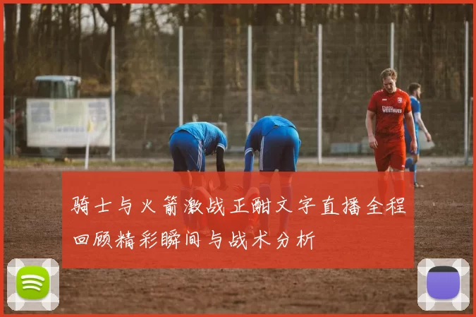 骑士与火箭激战正酣文字直播全程回顾精彩瞬间与战术分析