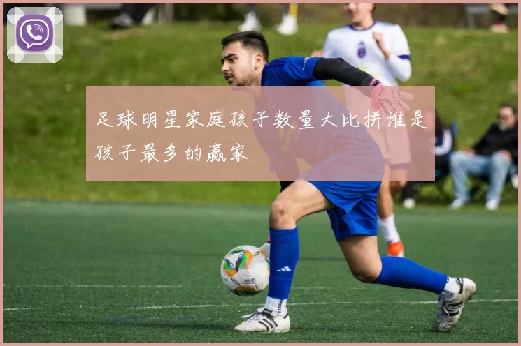 足球明星家庭孩子数量大比拼谁是孩子最多的赢家