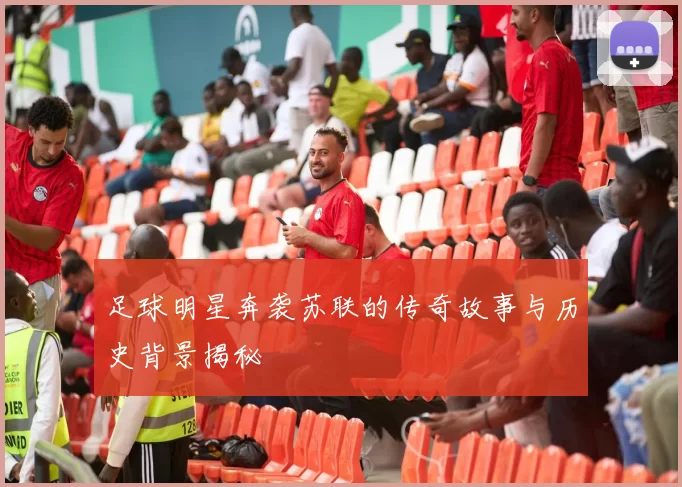 足球明星奔袭苏联的传奇故事与历史背景揭秘