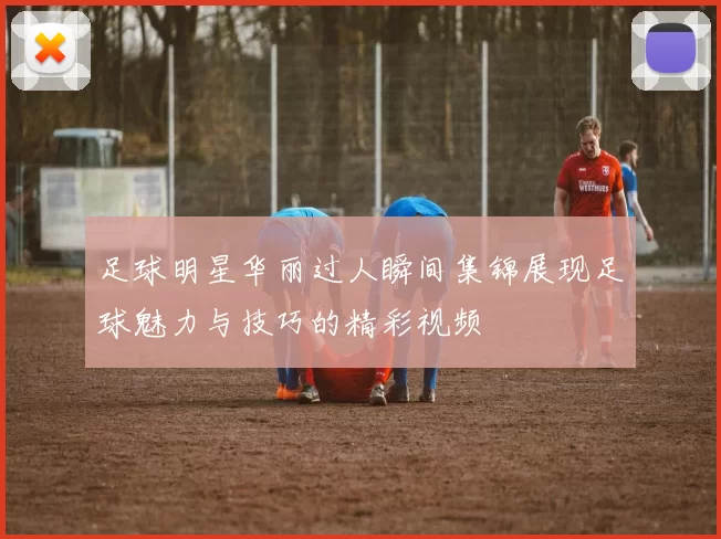 足球明星华丽过人瞬间集锦展现足球魅力与技巧的精彩视频