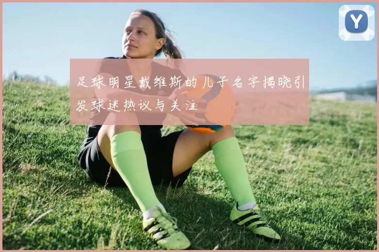 足球明星戴维斯的儿子名字揭晓引发球迷热议与关注
