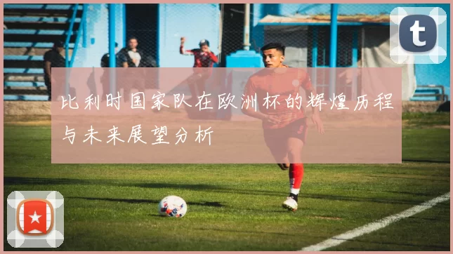 比利时国家队在欧洲杯的辉煌历程与未来展望分析
